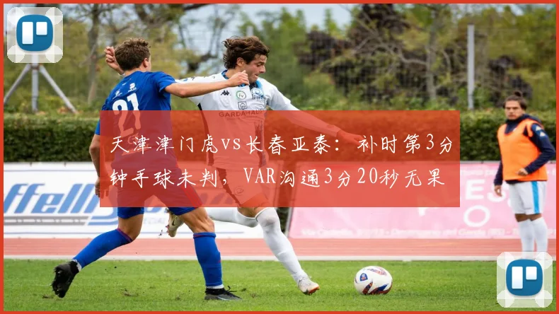 天津津门虎vs长春亚泰:补时第3分钟手球未判,VAR沟通3分20秒无果