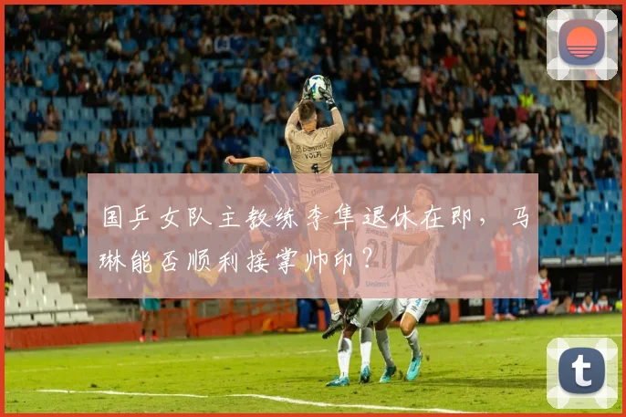 国乒女队主教练李隼退休在即,马琳能否顺利接掌帅印?