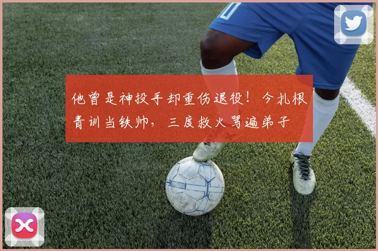 他曾是神投手却重伤退役!今扎根青训当铁帅,三度救火骂遍弟子