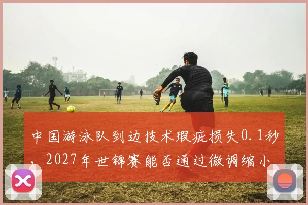 中国游泳队到边技术瑕疵损失0.1秒，2027年世锦赛能否通过微调缩小差距？