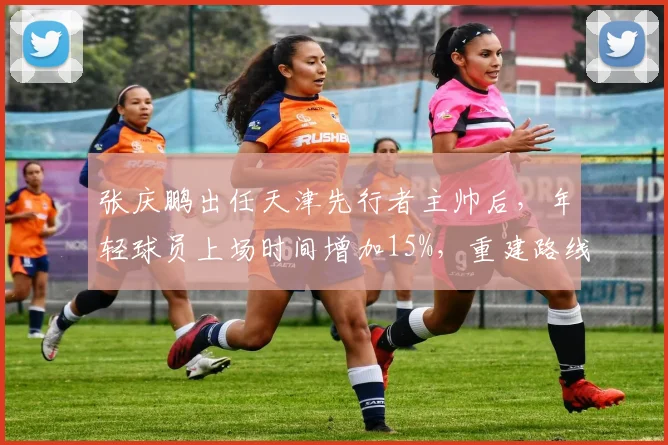 张庆鹏出任天津先行者主帅后,年轻球员上场时间增加15%,重建路线明确